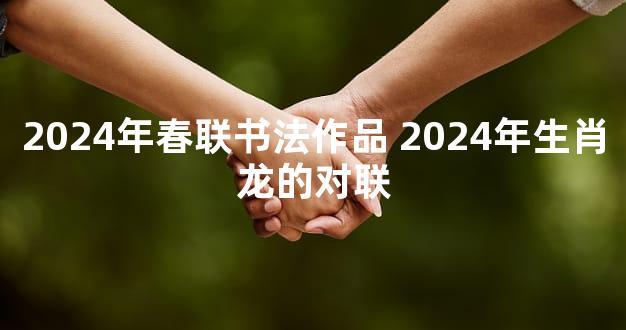 2024年春联书法作品 2024年生肖龙的对联